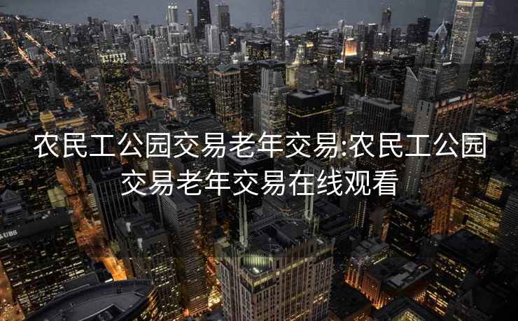 農民工公園交易老年交易:農民工公園交易老年交易在線觀看
