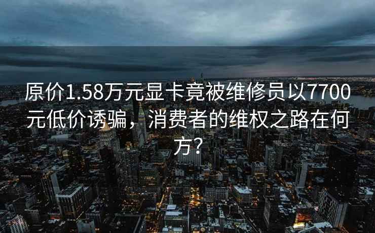 原價1.58萬元顯卡竟被維修員以7700元低價誘騙，消費者的維權之路在何方？