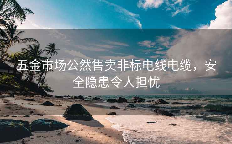 五金市場(chǎng)公然售賣非標(biāo)電線電纜，安全隱患令人擔(dān)憂