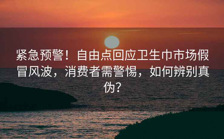 緊急預(yù)警!自由點(diǎn)回應(yīng)衛(wèi)生巾市場(chǎng)假冒風(fēng)波,消費(fèi)者需警惕,如何辨別真?zhèn)危? alt=