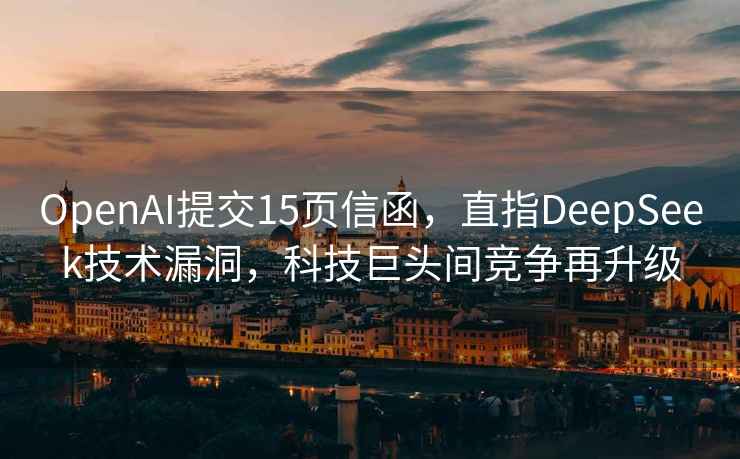 OpenAI提交15頁信函，直指DeepSeek技術漏洞，科技巨頭間競爭再升級
