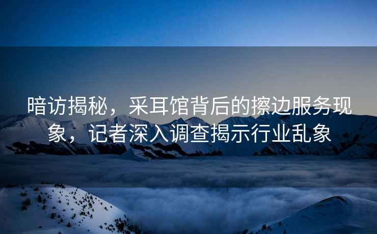 暗訪揭秘，采耳館背后的擦邊服務現象，記者深入調查揭示行業亂象