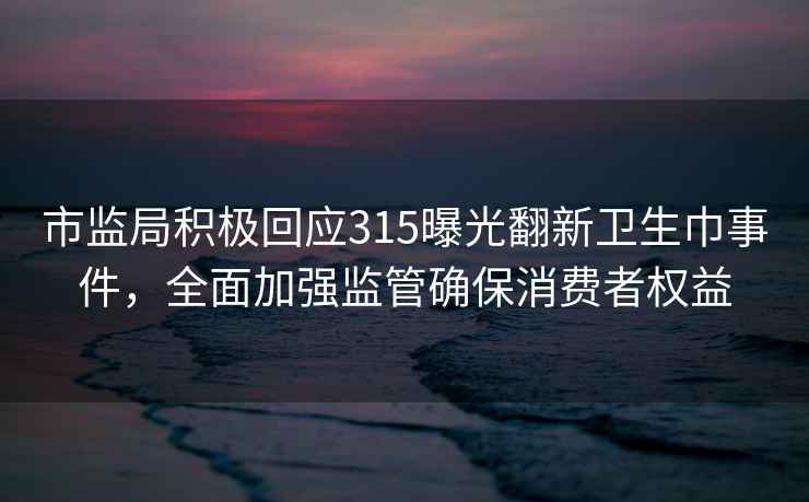 市監(jiān)局積極回應(yīng)315曝光翻新衛(wèi)生巾事件，全面加強監(jiān)管確保消費者權(quán)益