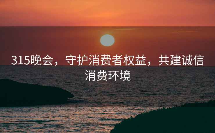 315晚會，守護消費者權益，共建誠信消費環境