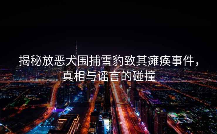 揭秘放惡犬圍捕雪豹致其癱瘓事件，真相與謠言的碰撞