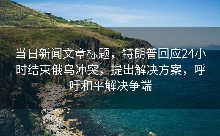 當日新聞文章標題，特朗普回應24小時結束俄烏沖突，提出解決方案，呼吁和平解決爭端