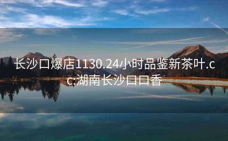 長沙口爆店1130.24小時品鑒新茶葉.cc:湖南長沙口口香