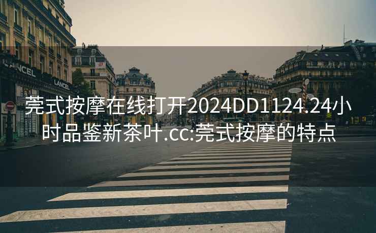 莞式按摩在線打開2024DD1124.24小時品鑒新茶葉.cc:莞式按摩的特點