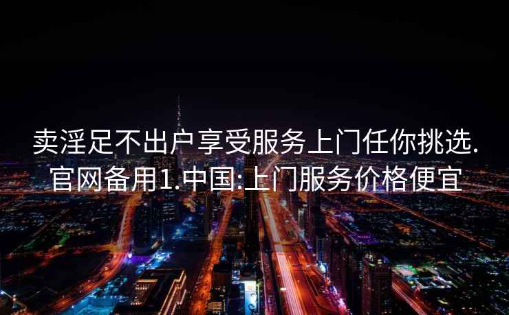 賣淫足不出戶享受服務上門任你挑選.官網備用1.中國:上門服務價格便宜