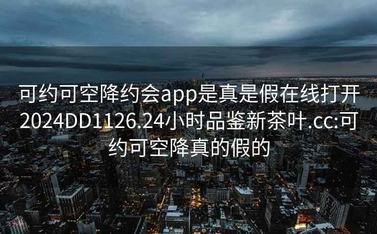可約可空降約會app是真是假在線打開2024DD1126.24小時品鑒新茶葉.cc:可約可空降真的假的