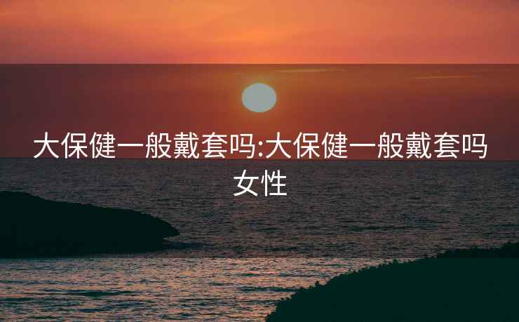 大保健一般戴套嗎:大保健一般戴套嗎女性