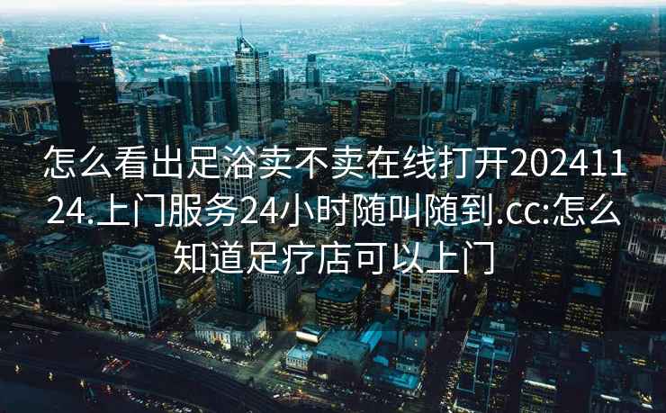 怎么看出足浴賣不賣在線打開20241124.上門服務(wù)24小時(shí)隨叫隨到.cc:怎么知道足療店可以上門