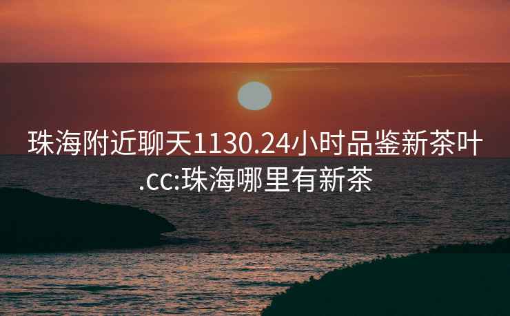 珠海附近聊天1130.24小時品鑒新茶葉.cc:珠海哪里有新茶