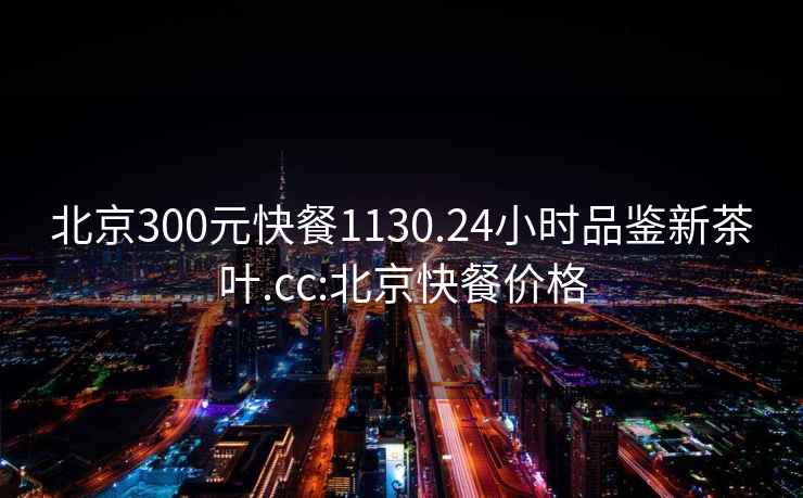 北京300元快餐1130.24小時品鑒新茶葉.cc:北京快餐價格
