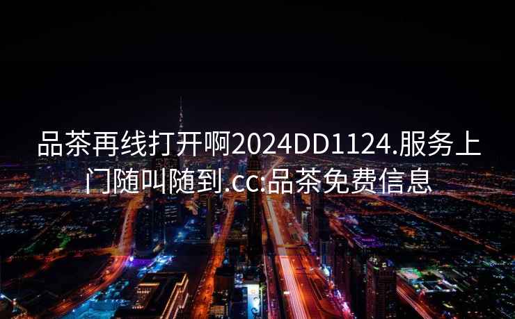 品茶再線打開啊2024DD1124.服務上門隨叫隨到.cc:品茶免費信息