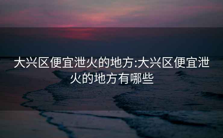 大興區便宜泄火的地方:大興區便宜泄火的地方有哪些