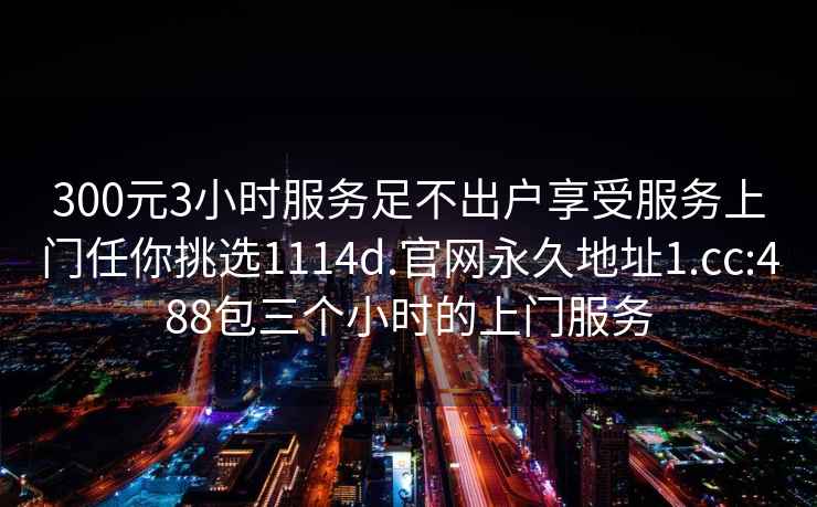 300元3小時服務足不出戶享受服務上門任你挑選1114d.官網永久地址1.cc:488包三個小時的上門服務