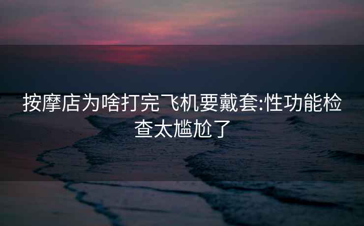按摩店為啥打完飛機(jī)要戴套:性功能檢查太尷尬了