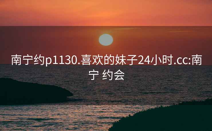 南寧約p1130.喜歡的妹子24小時.cc:南寧 約會