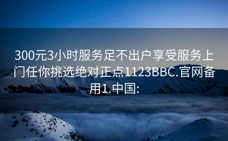 300元3小時服務足不出戶享受服務上門任你挑選絕對正點1123BBC.官網備用1.中國: