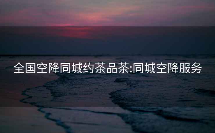 全國(guó)空降同城約茶品茶:同城空降服務(wù)