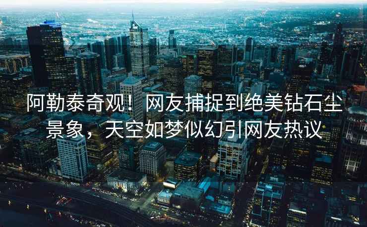 阿勒泰奇觀！網友捕捉到絕美鉆石塵景象，天空如夢似幻引網友熱議