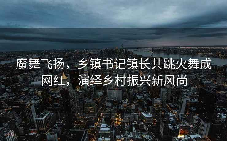 魔舞飛揚，鄉鎮書記鎮長共跳火舞成網紅，演繹鄉村振興新風尚