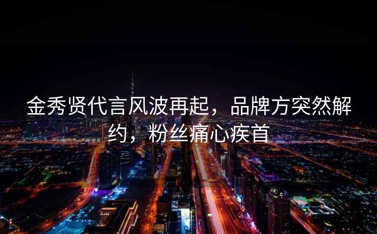 金秀賢代言風(fēng)波再起，品牌方突然解約，粉絲痛心疾首