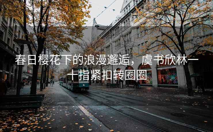 春日櫻花下的浪漫邂逅，虞書欣林一十指緊扣轉圈圈