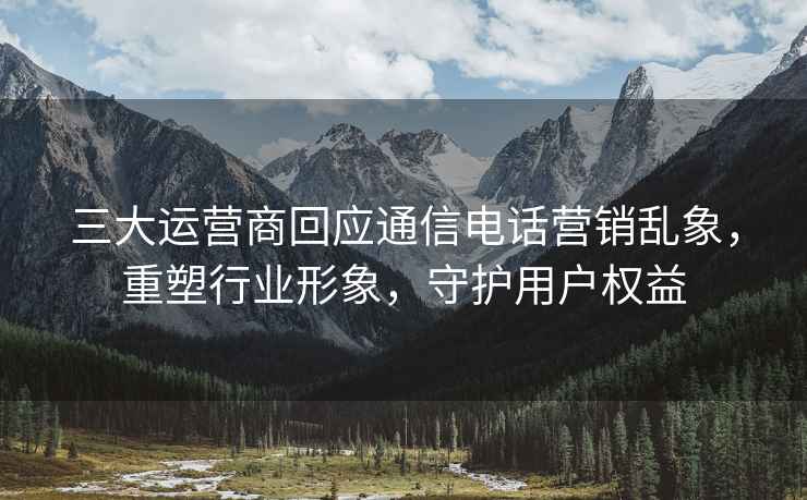 三大運營商回應通信電話營銷亂象，重塑行業形象，守護用戶權益