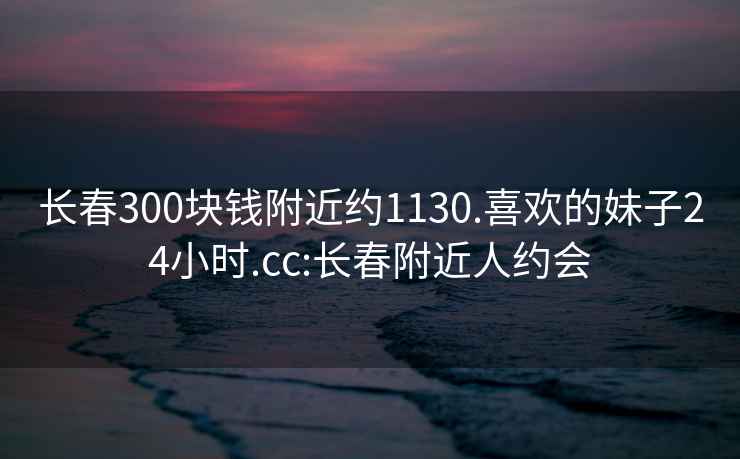 長春300塊錢附近約1130.喜歡的妹子24小時.cc:長春附近人約會