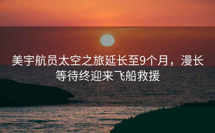 美宇航員太空之旅延長至9個月，漫長等待終迎來飛船救援