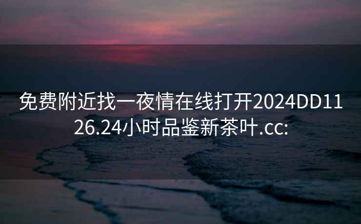 免費附近找一夜情在線打開2024DD1126.24小時品鑒新茶葉.cc: