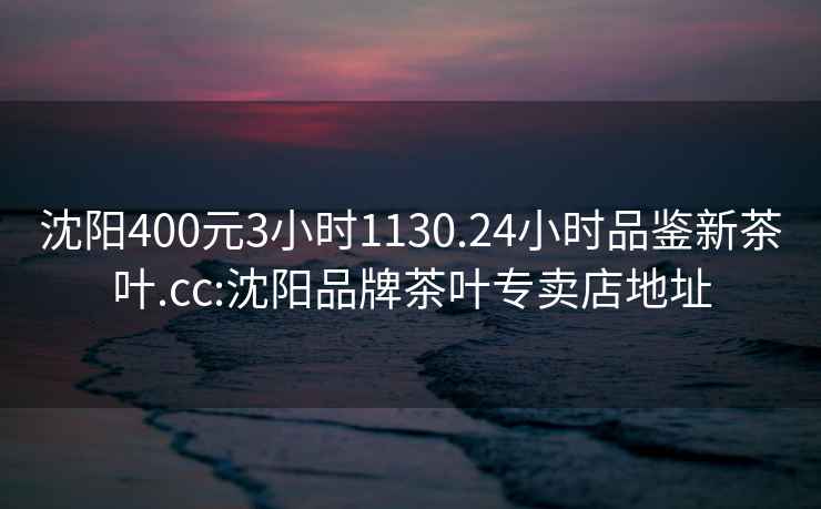沈陽400元3小時1130.24小時品鑒新茶葉.cc:沈陽品牌茶葉專賣店地址