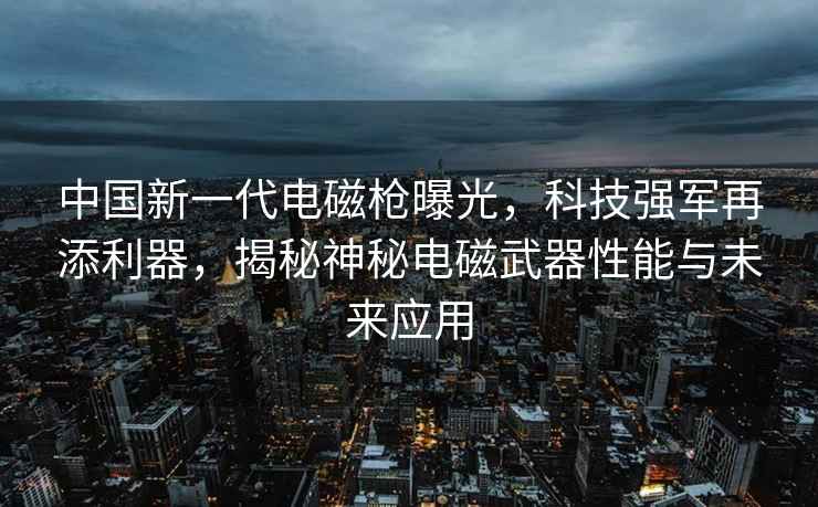 中國新一代電磁槍曝光，科技強(qiáng)軍再添利器，揭秘神秘電磁武器性能與未來應(yīng)用