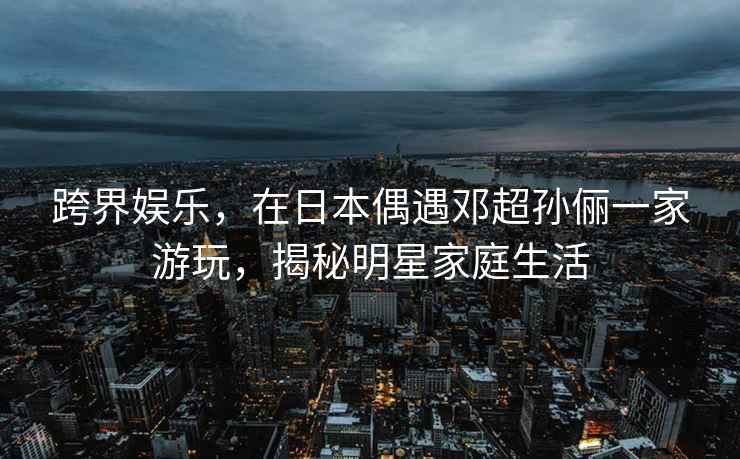 跨界娛樂，在日本偶遇鄧超孫儷一家游玩，揭秘明星家庭生活