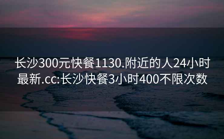 長沙300元快餐1130.附近的人24小時最新.cc:長沙快餐3小時400不限次數