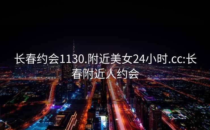 長春約會1130.附近美女24小時.cc:長春附近人約會