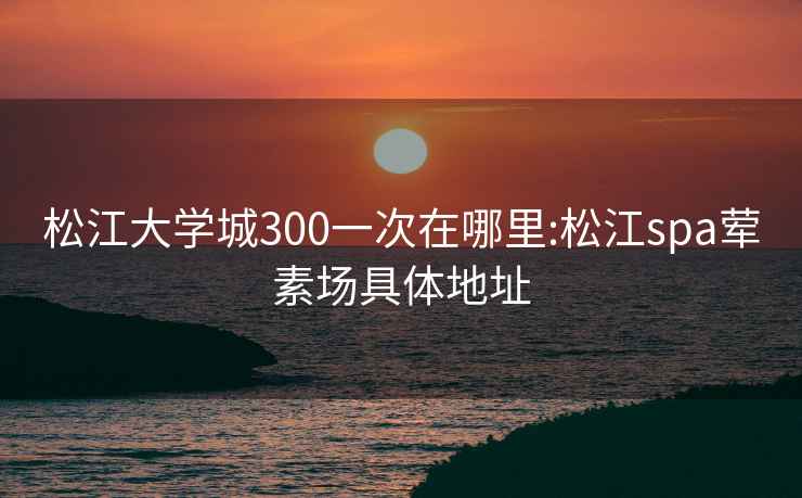 松江大學城300一次在哪里:松江spa葷素場具體地址