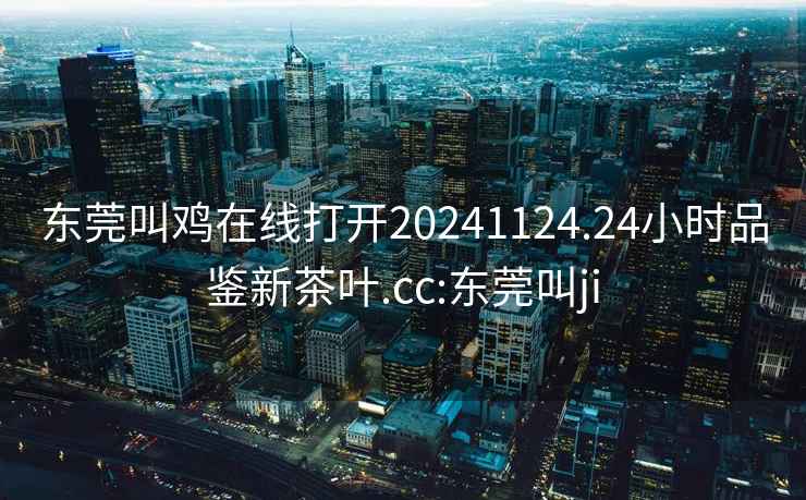 東莞叫雞在線打開20241124.24小時(shí)品鑒新茶葉.cc:東莞叫ji