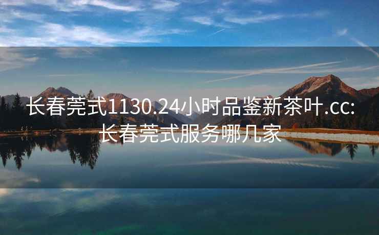 長春莞式1130.24小時品鑒新茶葉.cc:長春莞式服務哪幾家