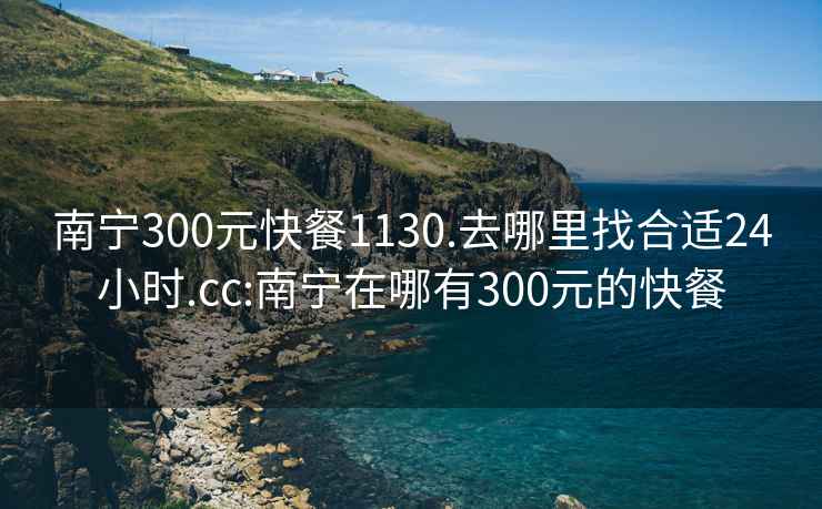南寧300元快餐1130.去哪里找合適24小時.cc:南寧在哪有300元的快餐