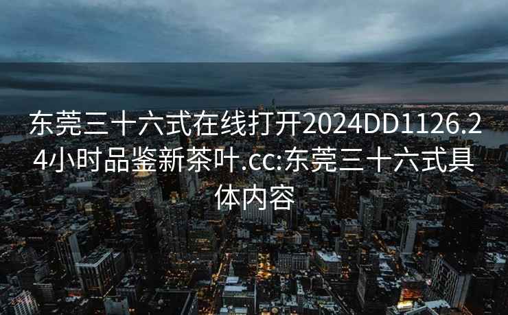 東莞三十六式在線打開2024DD1126.24小時品鑒新茶葉.cc:東莞三十六式具體內容