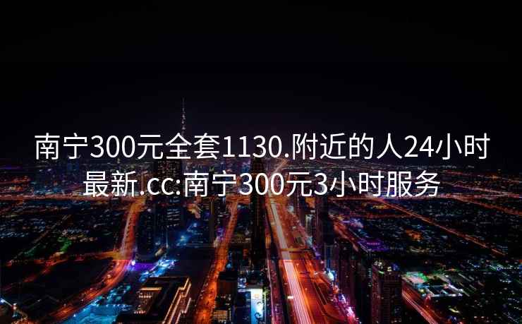 南寧300元全套1130.附近的人24小時最新.cc:南寧300元3小時服務