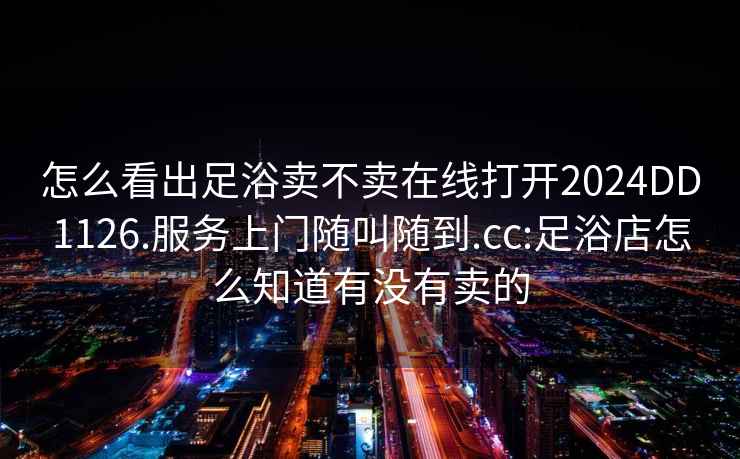 怎么看出足浴賣不賣在線打開2024DD1126.服務上門隨叫隨到.cc:足浴店怎么知道有沒有賣的