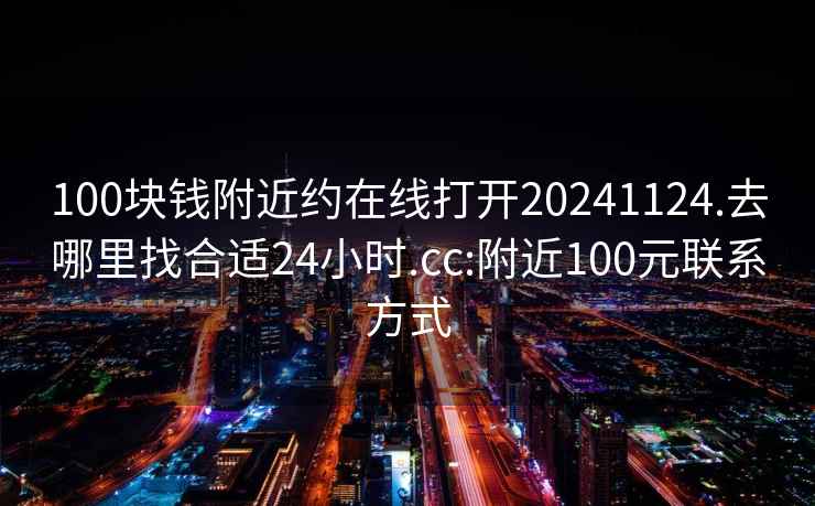 100塊錢附近約在線打開20241124.去哪里找合適24小時.cc:附近100元聯系方式