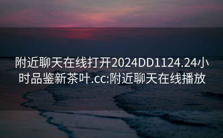 附近聊天在線打開2024DD1124.24小時品鑒新茶葉.cc:附近聊天在線播放