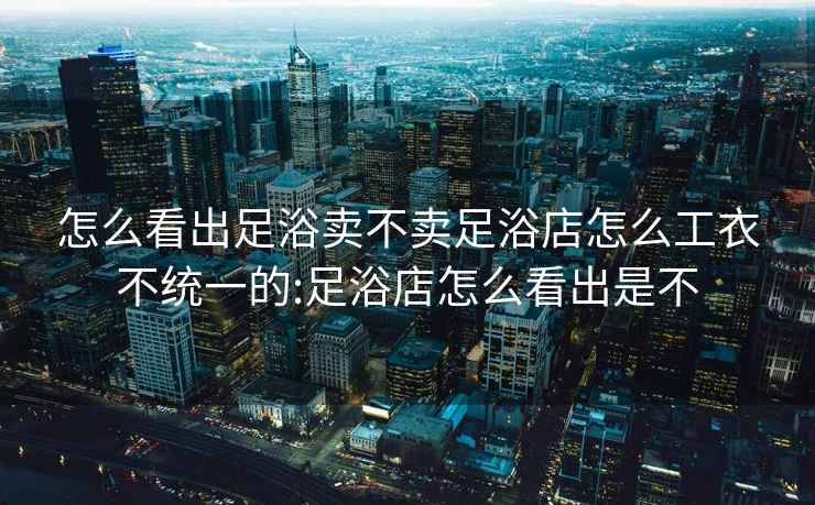 怎么看出足浴賣不賣足浴店怎么工衣不統一的:足浴店怎么看出是不