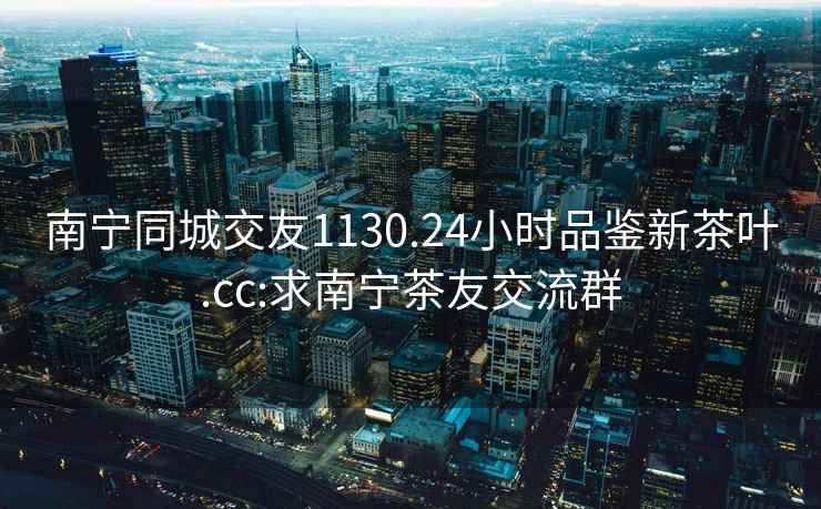 南寧同城交友1130.24小時品鑒新茶葉.cc:求南寧茶友交流群
