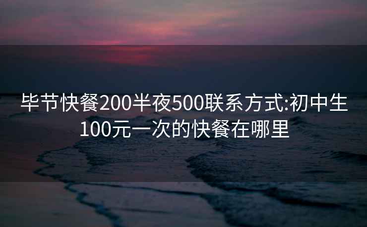 畢節快餐200半夜500聯系方式:初中生100元一次的快餐在哪里